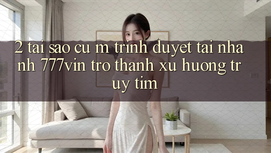 2. Tại Sao Cụ M Trình Duyệt “Tải Nhanh 777vin” Trở Thành Xu Hướng Truy tìm?
