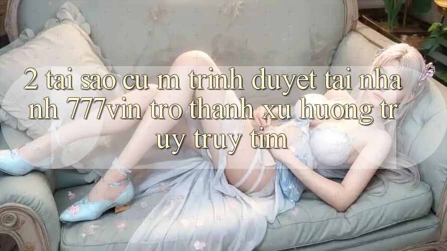 2. Tại Sao Cụ M Trình Duyệt “Tải Nhanh 777vin” Trở thành Xu Hướng Truy truy tìm?