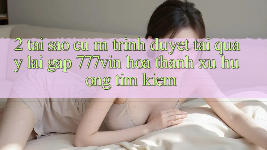 2. Tại Sao Cụ M Trình Duyệt “Tải quay lại Gấp 777vin” Hóa thành Xu Hướng Tìm Kiếm?