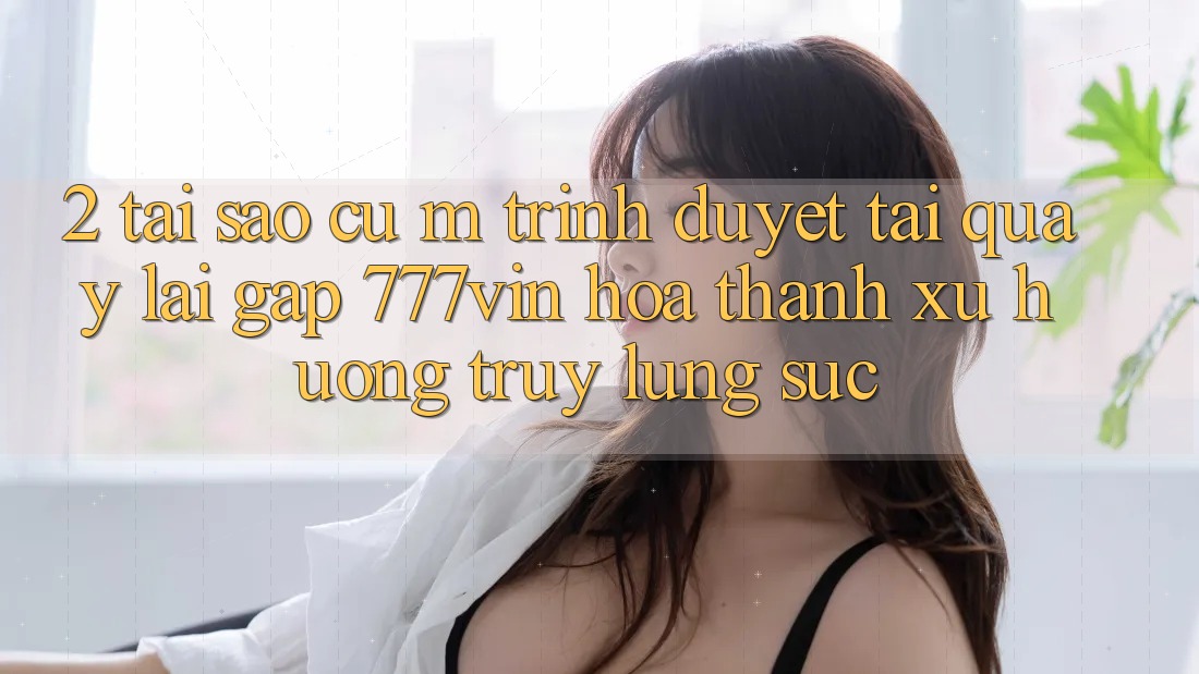 2. Tại Sao Cụ M Trình Duyệt “Tải quay lại Gấp 777vin” Hóa thành Xu Hướng Truy lùng sục?