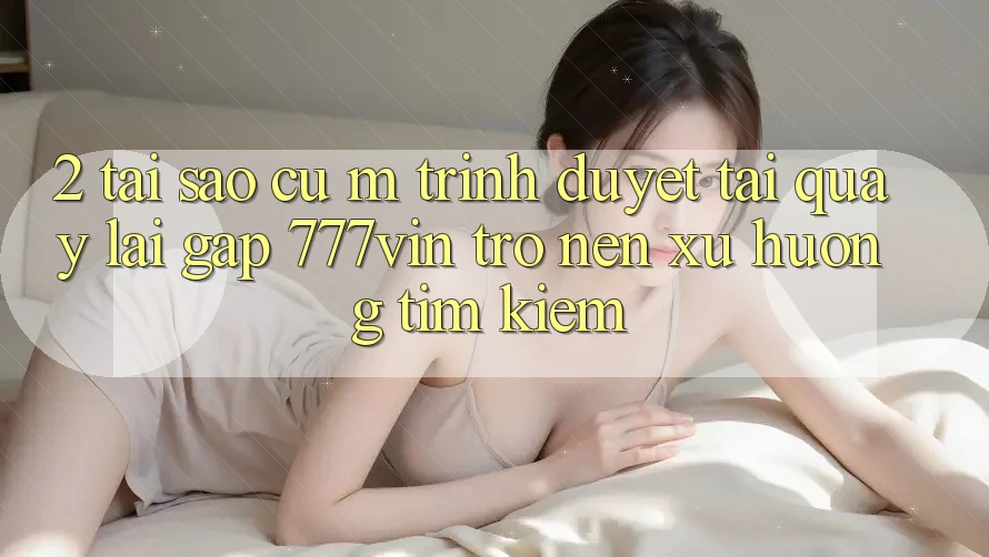 2. Tại Sao Cụ M Trình Duyệt “Tải quay lại Gấp 777vin” Trở nên Xu Hướng Tìm Kiếm?