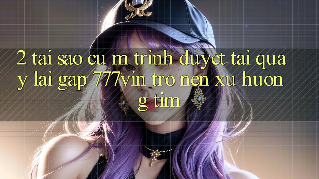 2. Tại Sao Cụ M Trình Duyệt “Tải quay lại Gấp 777vin” Trở nên Xu Hướng Tìm?