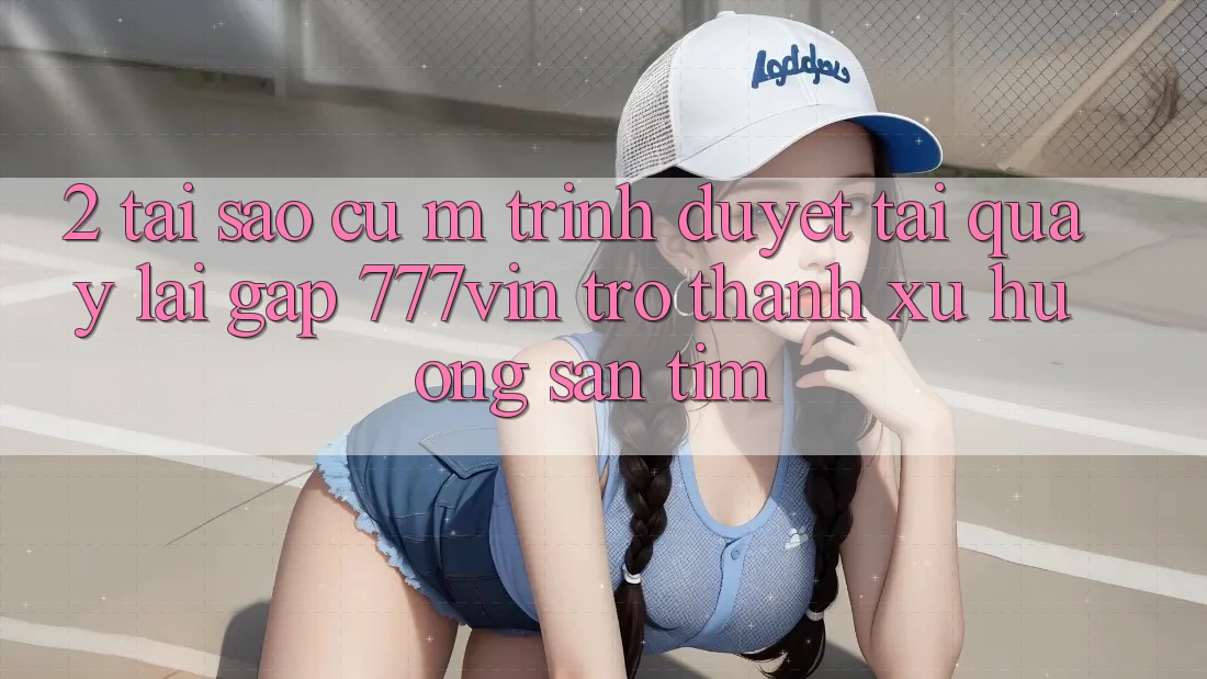 2. Tại Sao Cụ M Trình Duyệt “Tải quay lại Gấp 777vin” Trở Thành Xu Hướng Săn tìm?
