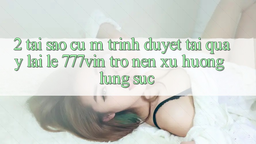2. Tại Sao Cụ M Trình Duyệt “Tải quay lại Lẹ 777vin” Trở nên Xu Hướng Lùng sục?