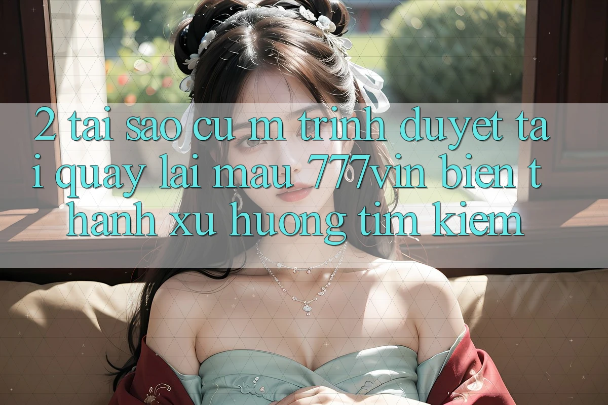 2. Tại Sao Cụ M Trình Duyệt “Tải quay lại Mau 777vin” Biến thành Xu Hướng Tìm Kiếm?