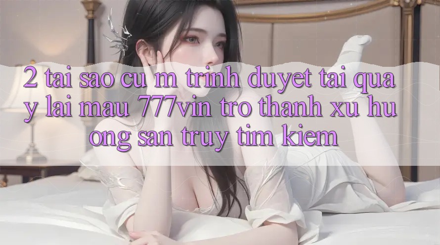 2. Tại Sao Cụ M Trình Duyệt “Tải quay lại Mau 777vin” Trở Thành Xu Hướng Săn truy tìm Kiếm?