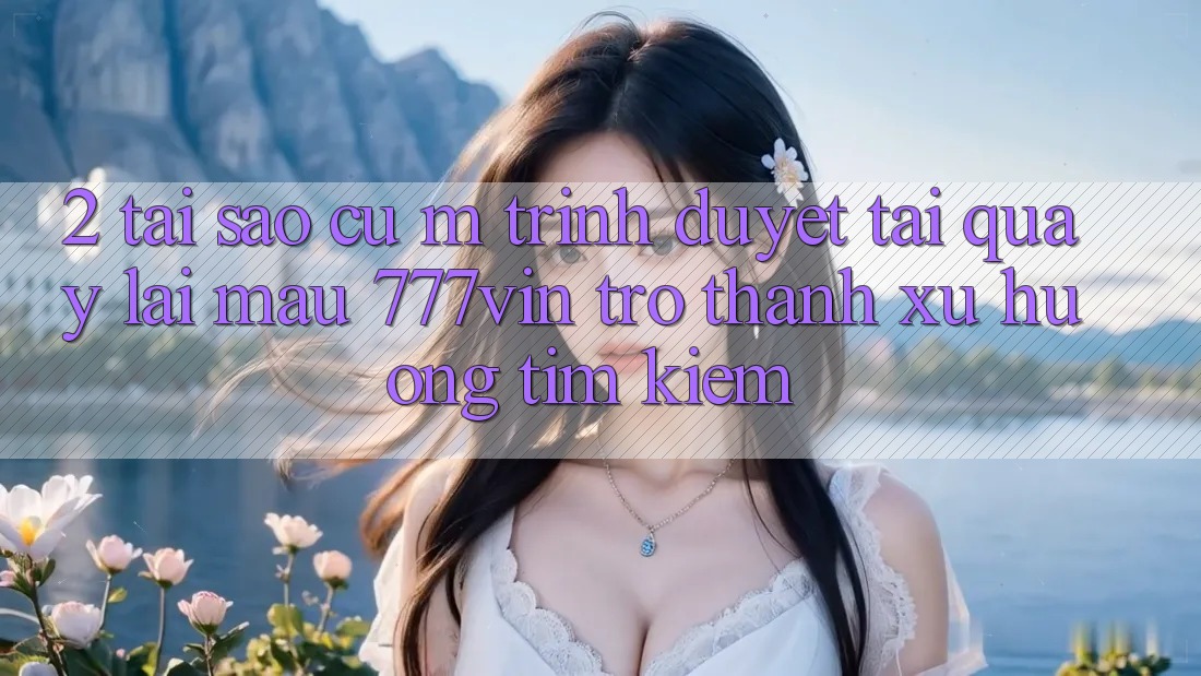 2. Tại Sao Cụ M Trình Duyệt “Tải quay lại Mau 777vin” Trở Thành Xu Hướng Tìm Kiếm?