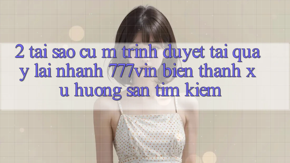 2. Tại Sao Cụ M Trình Duyệt “Tải quay lại Nhanh 777vin” Biến thành Xu Hướng Săn tìm Kiếm?