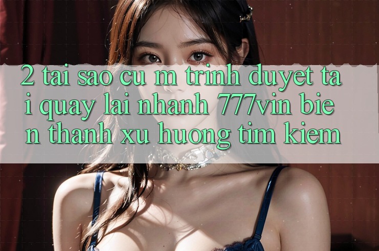 2. Tại Sao Cụ M Trình Duyệt “Tải quay lại Nhanh 777vin” Biến thành Xu Hướng Tìm Kiếm?