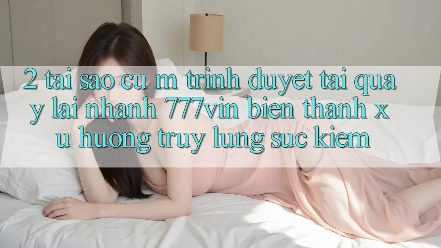 2. Tại Sao Cụ M Trình Duyệt “Tải quay lại Nhanh 777vin” Biến thành Xu Hướng Truy lùng sục Kiếm?