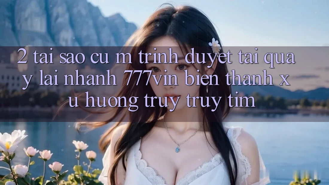 2. Tại Sao Cụ M Trình Duyệt “Tải quay lại Nhanh 777vin” Biến thành Xu Hướng Truy truy tìm?