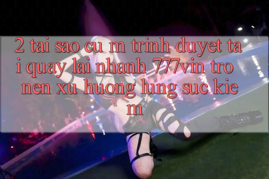 2. Tại Sao Cụ M Trình Duyệt “Tải quay lại Nhanh 777vin” Trở nên Xu Hướng Lùng sục Kiếm?