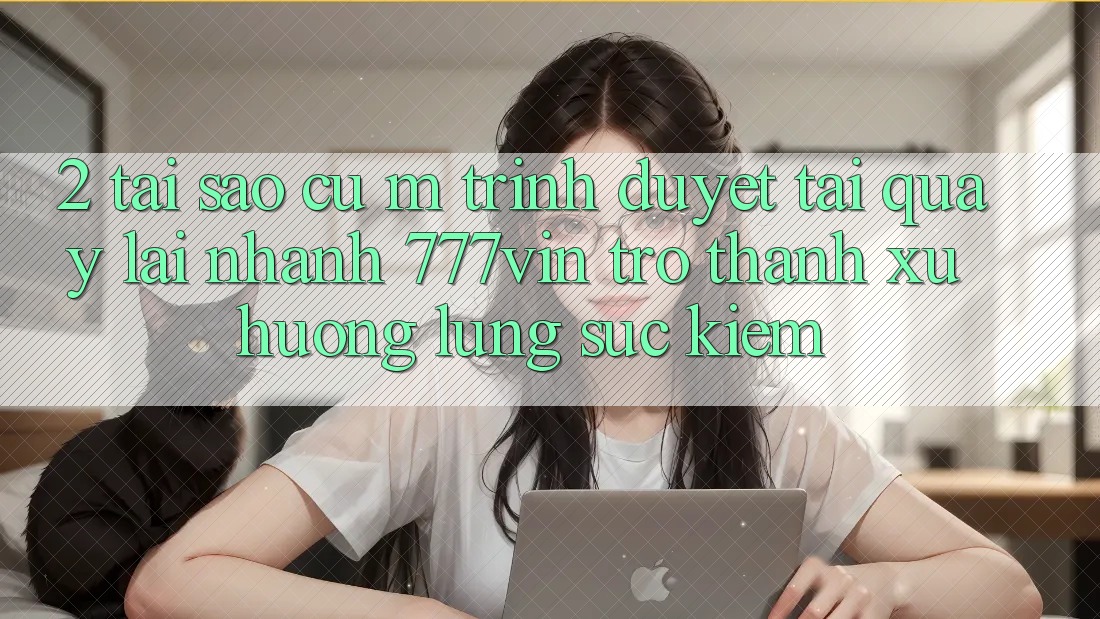 2. Tại Sao Cụ M Trình Duyệt “Tải quay lại Nhanh 777vin” Trở Thành Xu Hướng Lùng sục Kiếm?