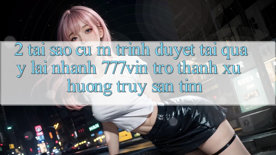 2. Tại Sao Cụ M Trình Duyệt “Tải quay lại Nhanh 777vin” Trở Thành Xu Hướng Truy săn tìm?
