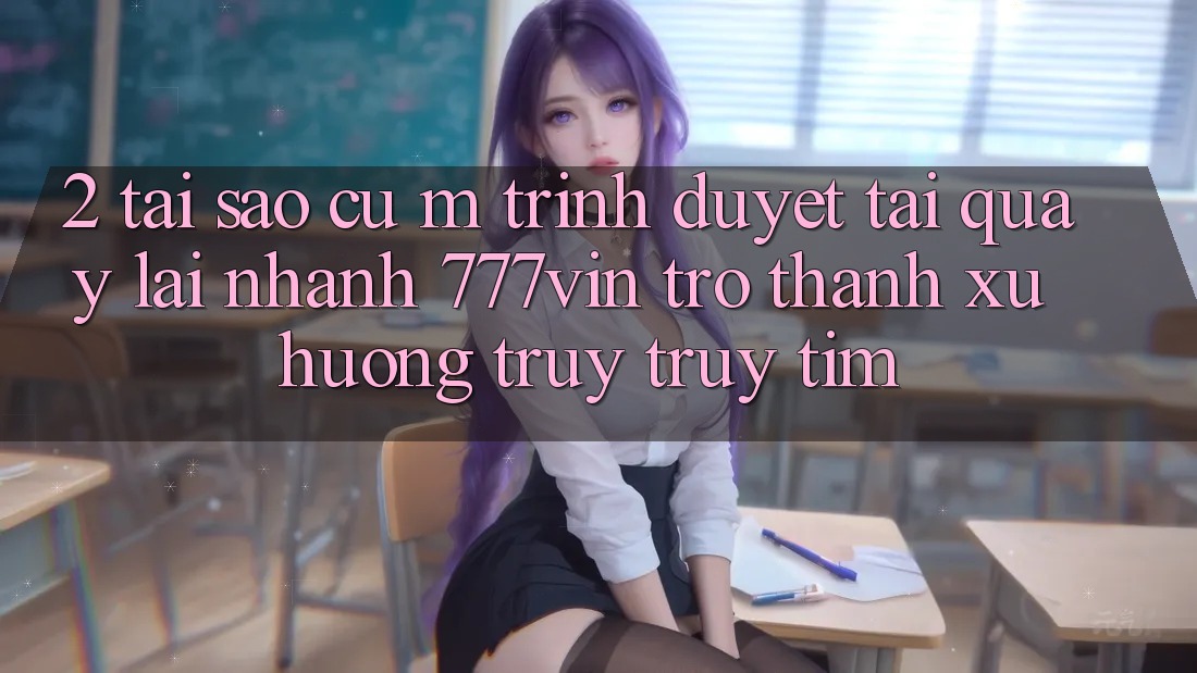 2. Tại Sao Cụ M Trình Duyệt “Tải quay lại Nhanh 777vin” Trở Thành Xu Hướng Truy truy tìm?