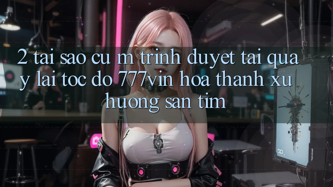 2. Tại Sao Cụ M Trình Duyệt “Tải quay lại Tốc độ 777vin” Hóa thành Xu Hướng Săn tìm?