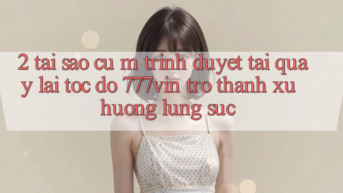 2. Tại Sao Cụ M Trình Duyệt “Tải quay lại Tốc độ 777vin” Trở Thành Xu Hướng Lùng sục?