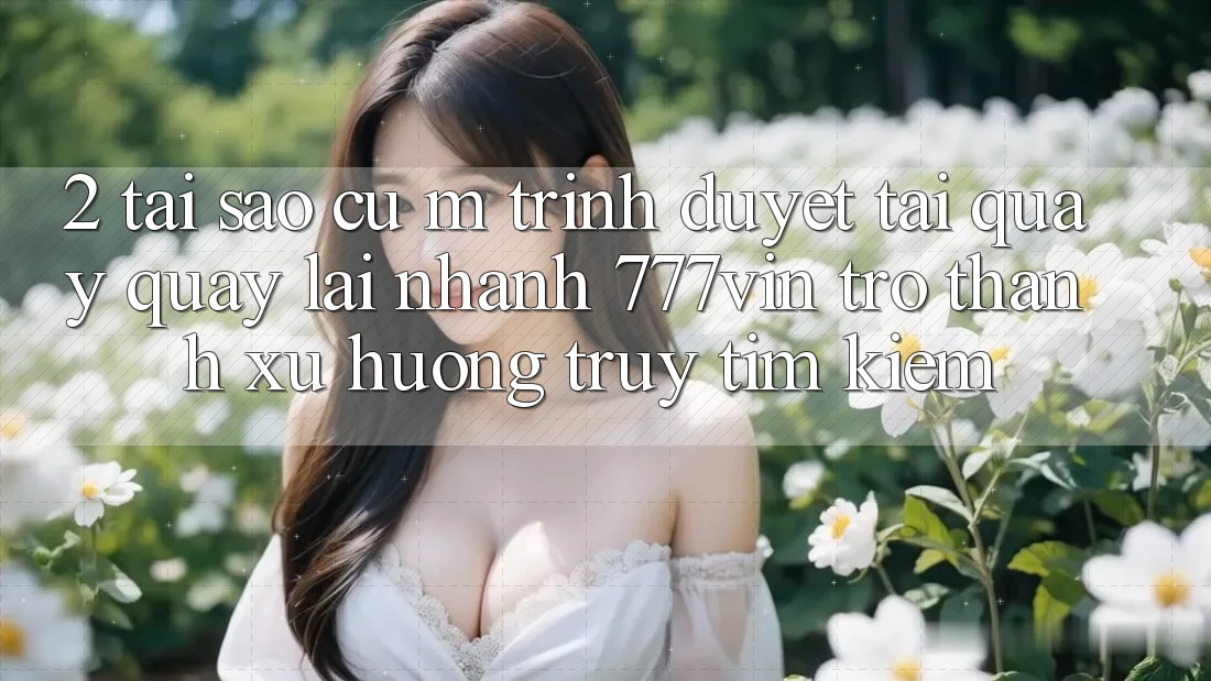 2. Tại Sao Cụ M Trình Duyệt “Tải quay quay lại Nhanh 777vin” Trở Thành Xu Hướng Truy tìm Kiếm?