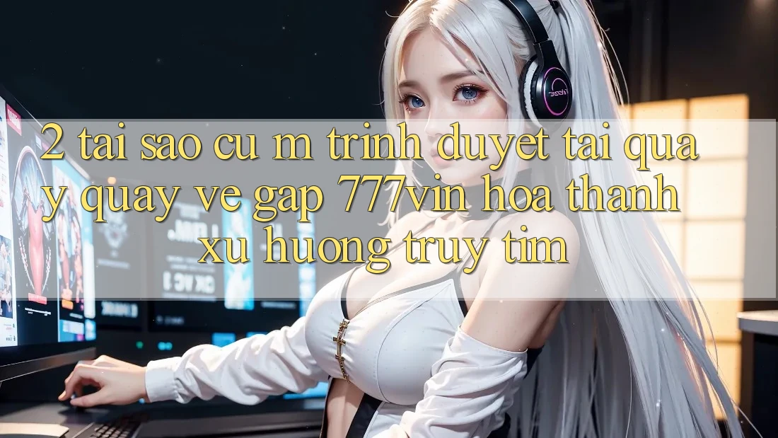 2. Tại Sao Cụ M Trình Duyệt “Tải quay quay về Gấp 777vin” Hóa thành Xu Hướng Truy tìm?