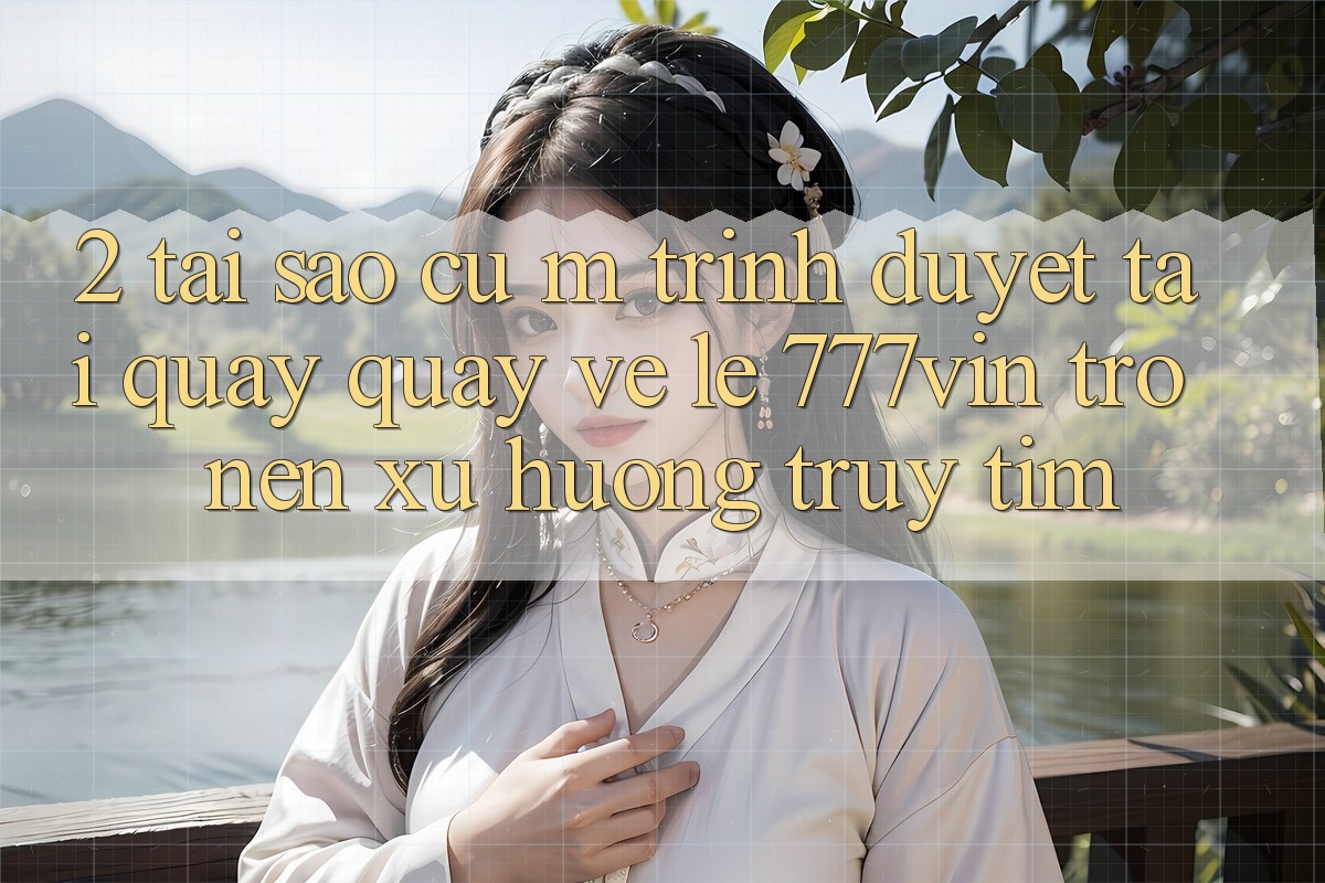 2. Tại Sao Cụ M Trình Duyệt “Tải quay quay về Lẹ 777vin” Trở nên Xu Hướng Truy tìm?