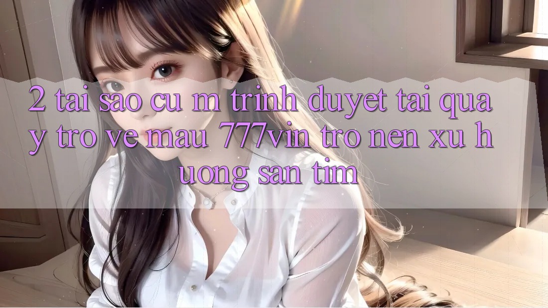 2. Tại Sao Cụ M Trình Duyệt “Tải quay trở về Mau 777vin” Trở nên Xu Hướng Săn tìm?