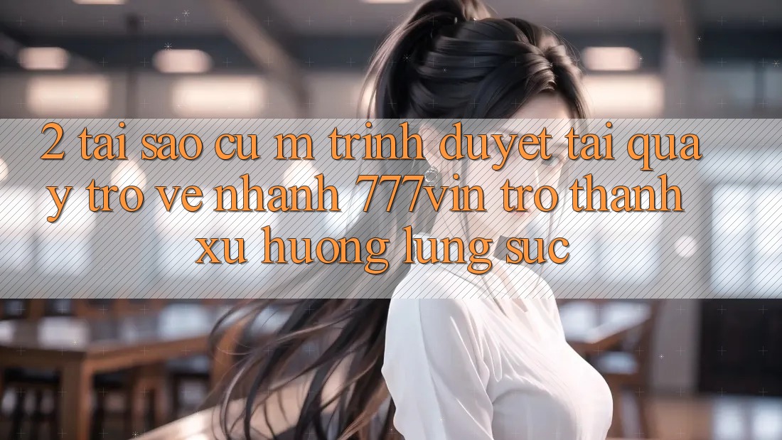 2. Tại Sao Cụ M Trình Duyệt “Tải quay trở về Nhanh 777vin” Trở Thành Xu Hướng Lùng sục?