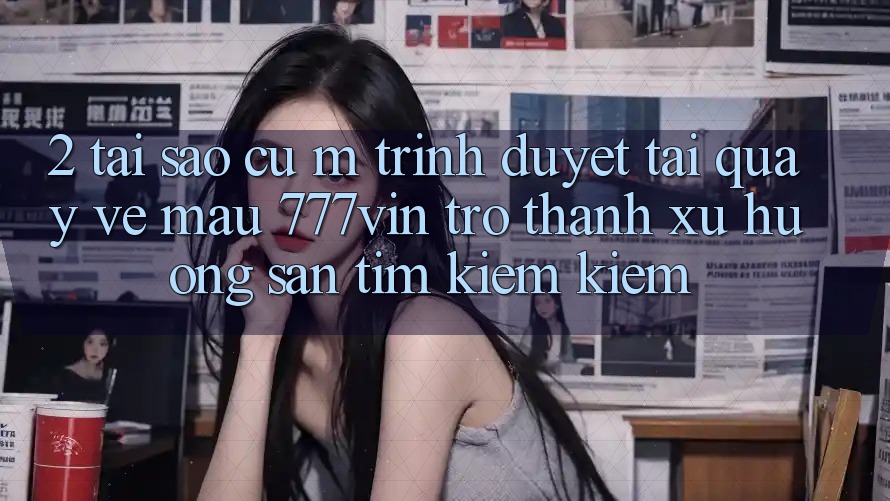 2. Tại Sao Cụ M Trình Duyệt “Tải quay về Mau 777vin” Trở thành Xu Hướng Săn tìm kiếm Kiếm?