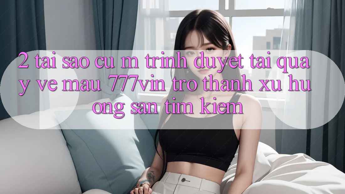 2. Tại Sao Cụ M Trình Duyệt “Tải quay về Mau 777vin” Trở Thành Xu Hướng Săn tìm Kiếm?
