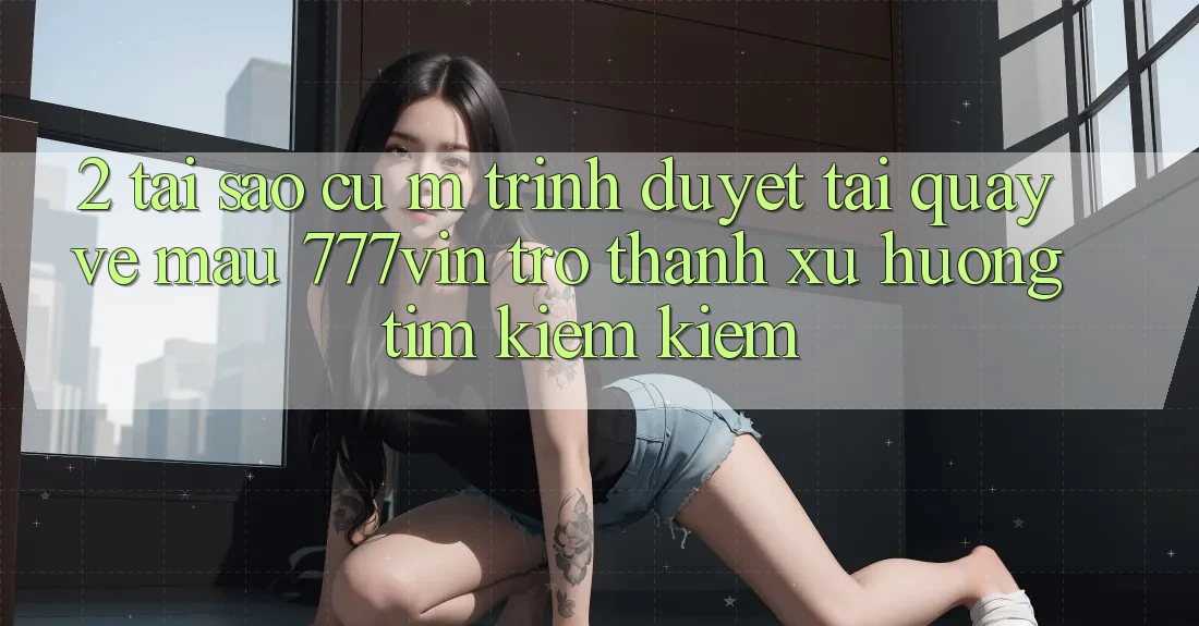 2. Tại Sao Cụ M Trình Duyệt “Tải quay về Mau 777vin” Trở Thành Xu Hướng Tìm kiếm Kiếm?