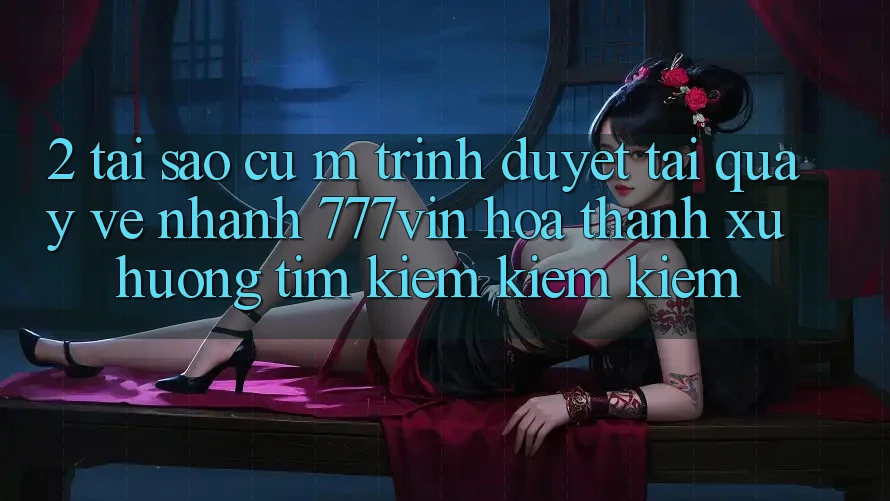 2. Tại Sao Cụ M Trình Duyệt “Tải quay về Nhanh 777vin” Hóa thành Xu Hướng Tìm kiếm kiếm Kiếm?