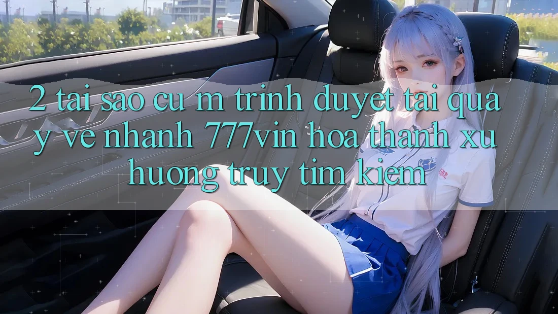 2. Tại Sao Cụ M Trình Duyệt “Tải quay về Nhanh 777vin” Hóa thành Xu Hướng Truy tìm Kiếm?