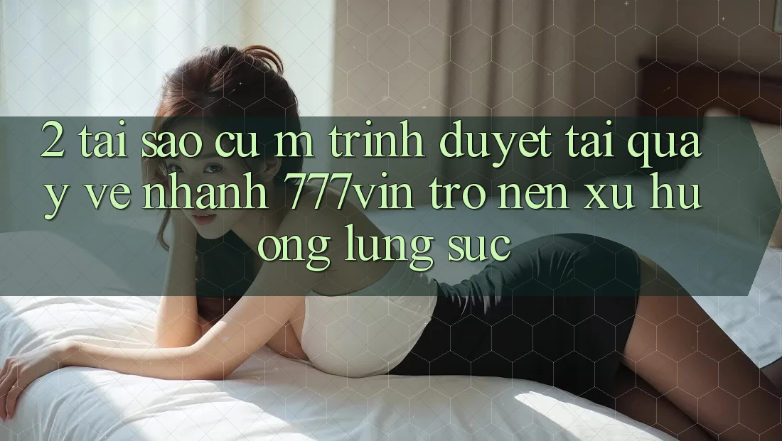 2. Tại Sao Cụ M Trình Duyệt “Tải quay về Nhanh 777vin” Trở nên Xu Hướng Lùng sục?