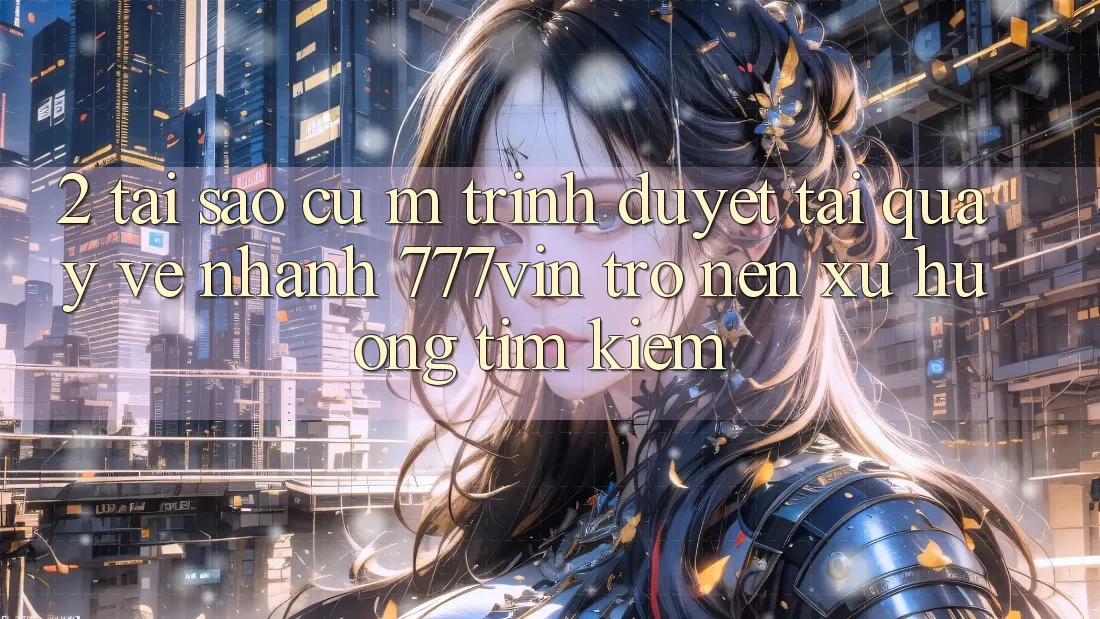 2. Tại Sao Cụ M Trình Duyệt “Tải quay về Nhanh 777vin” Trở nên Xu Hướng Tìm Kiếm?