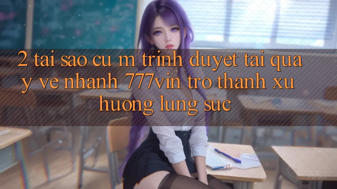 2. Tại Sao Cụ M Trình Duyệt “Tải quay về Nhanh 777vin” Trở Thành Xu Hướng Lùng sục?