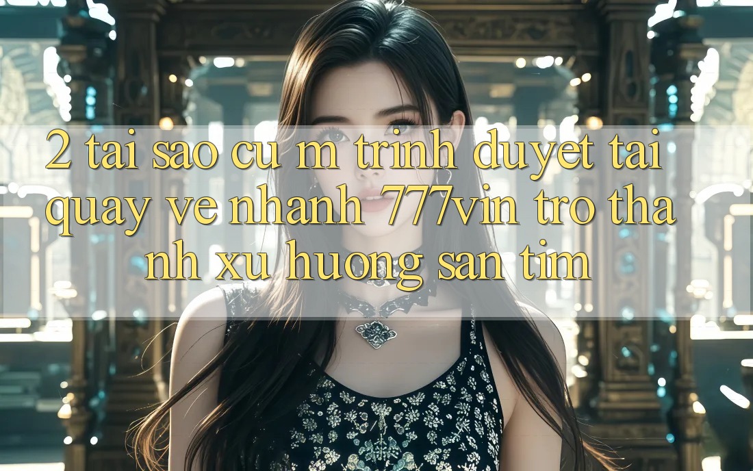 2. Tại Sao Cụ M Trình Duyệt “Tải quay về Nhanh 777vin” Trở Thành Xu Hướng Săn tìm?