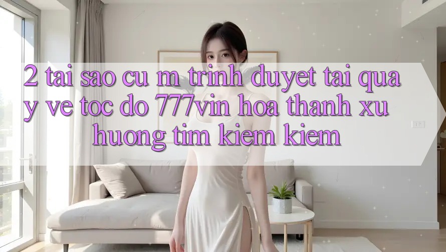 2. Tại Sao Cụ M Trình Duyệt “Tải quay về Tốc độ 777vin” Hóa thành Xu Hướng Tìm kiếm Kiếm?