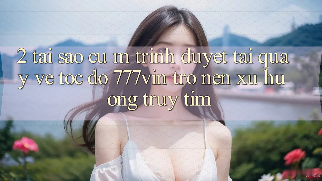 2. Tại Sao Cụ M Trình Duyệt “Tải quay về Tốc độ 777vin” Trở nên Xu Hướng Truy tìm?