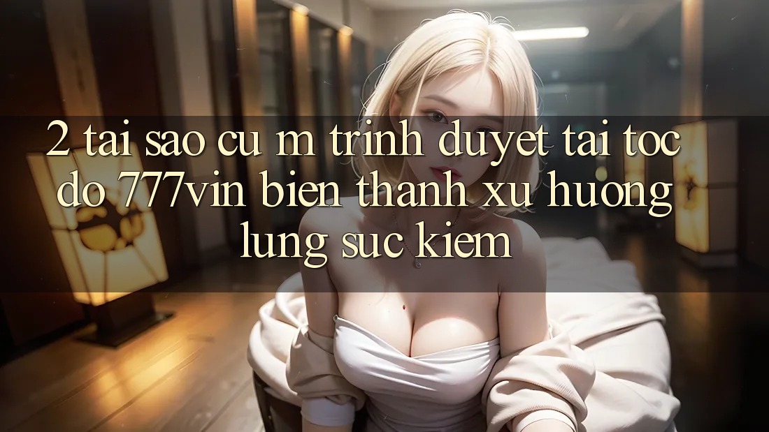 2. Tại Sao Cụ M Trình Duyệt “Tải Tốc độ 777vin” Biến thành Xu Hướng Lùng sục Kiếm?
