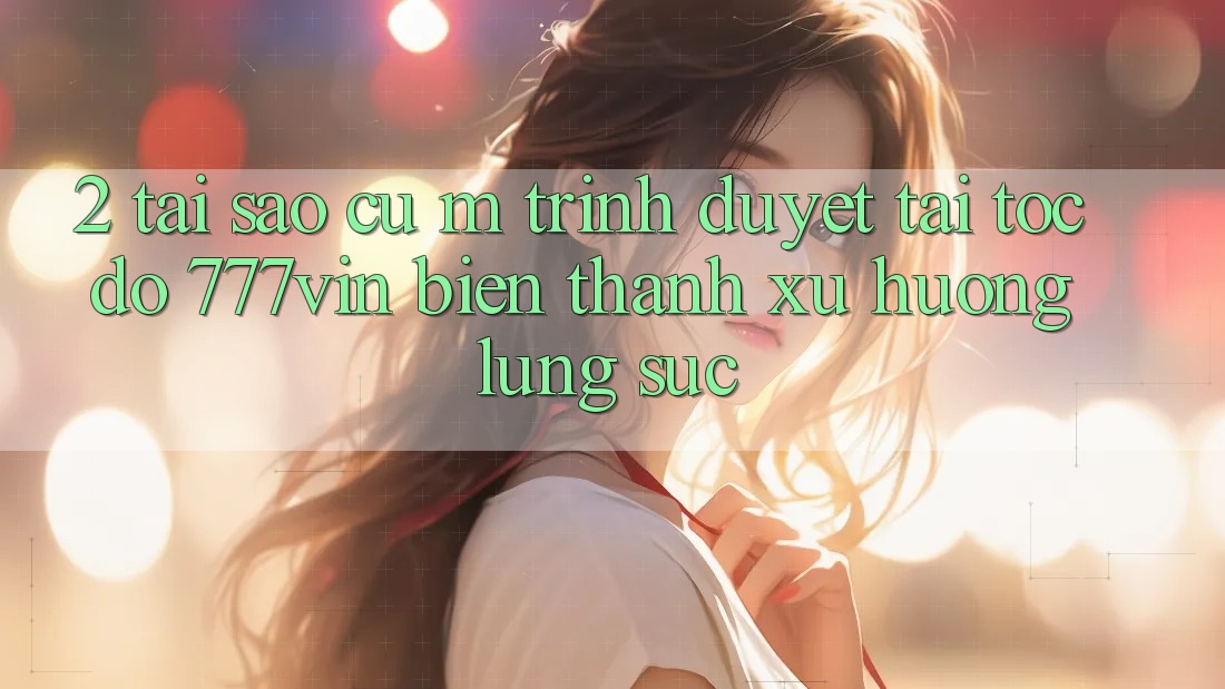 2. Tại Sao Cụ M Trình Duyệt “Tải Tốc độ 777vin” Biến thành Xu Hướng Lùng sục?