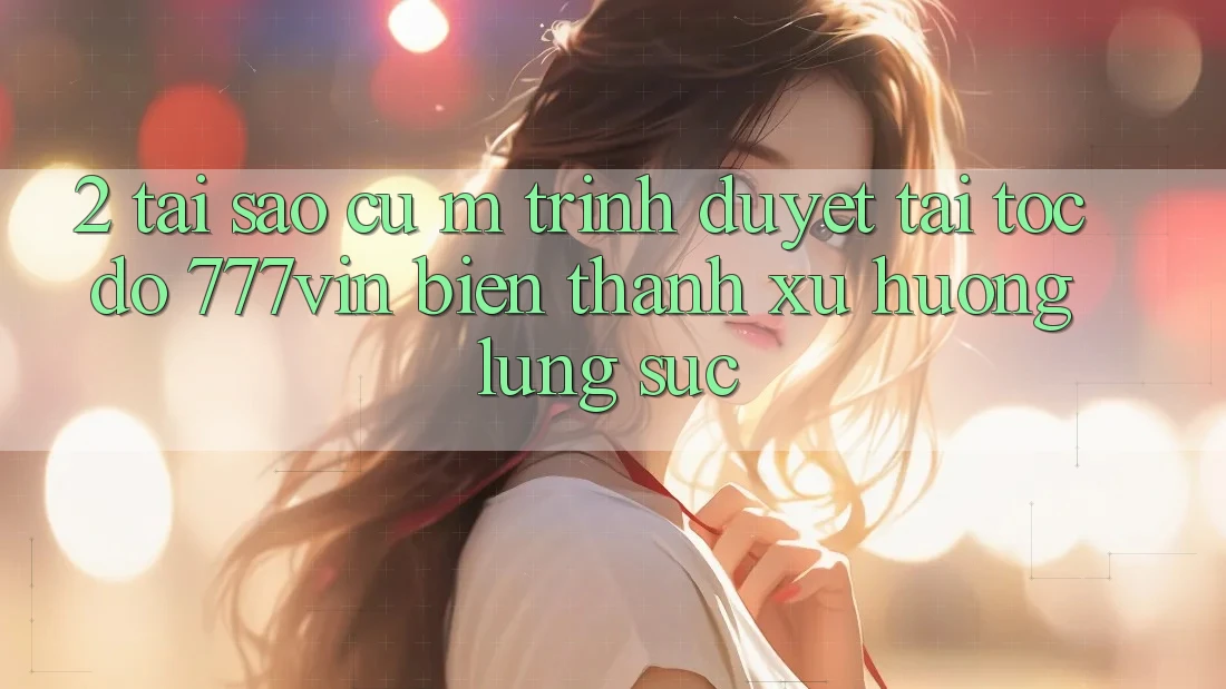 2. Tại Sao Cụ M Trình Duyệt “Tải Tốc độ 777vin” Biến thành Xu Hướng Lùng sục?
