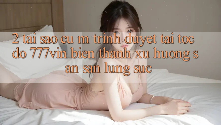 2. Tại Sao Cụ M Trình Duyệt “Tải Tốc độ 777vin” Biến thành Xu Hướng Săn săn lùng sục?