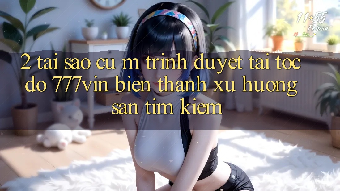 2. Tại Sao Cụ M Trình Duyệt “Tải Tốc độ 777vin” Biến thành Xu Hướng Săn tìm Kiếm?