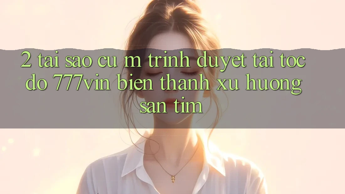 2. Tại Sao Cụ M Trình Duyệt “Tải Tốc độ 777vin” Biến thành Xu Hướng Săn tìm?