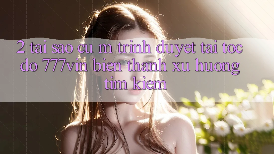 2. Tại Sao Cụ M Trình Duyệt “Tải Tốc độ 777vin” Biến thành Xu Hướng Tìm Kiếm?