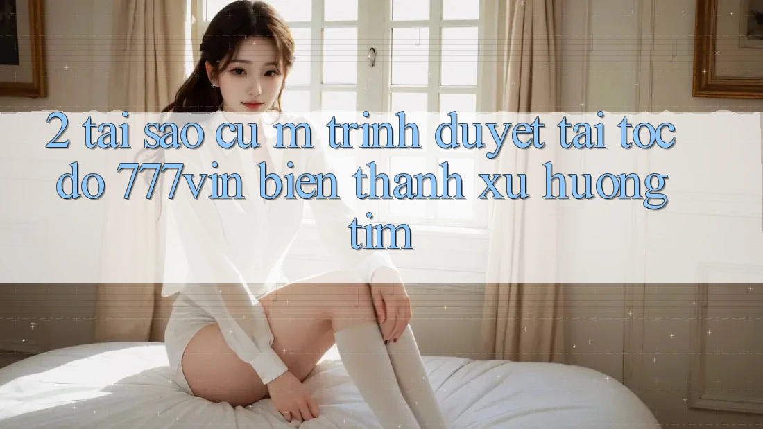 2. Tại Sao Cụ M Trình Duyệt “Tải Tốc độ 777vin” Biến thành Xu Hướng Tìm?