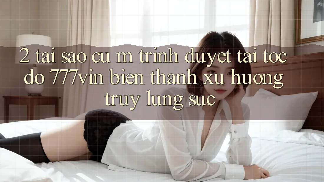 2. Tại Sao Cụ M Trình Duyệt “Tải Tốc độ 777vin” Biến thành Xu Hướng Truy lùng sục?