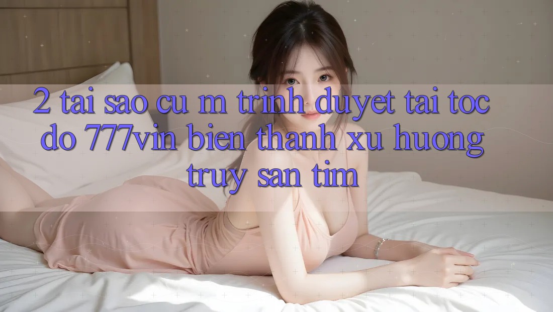 2. Tại Sao Cụ M Trình Duyệt “Tải Tốc độ 777vin” Biến thành Xu Hướng Truy săn tìm?