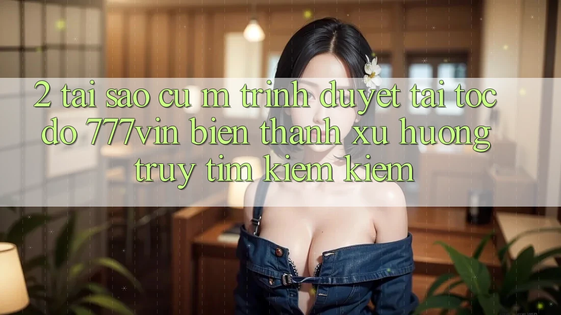 2. Tại Sao Cụ M Trình Duyệt “Tải Tốc độ 777vin” Biến thành Xu Hướng Truy tìm kiếm Kiếm?
