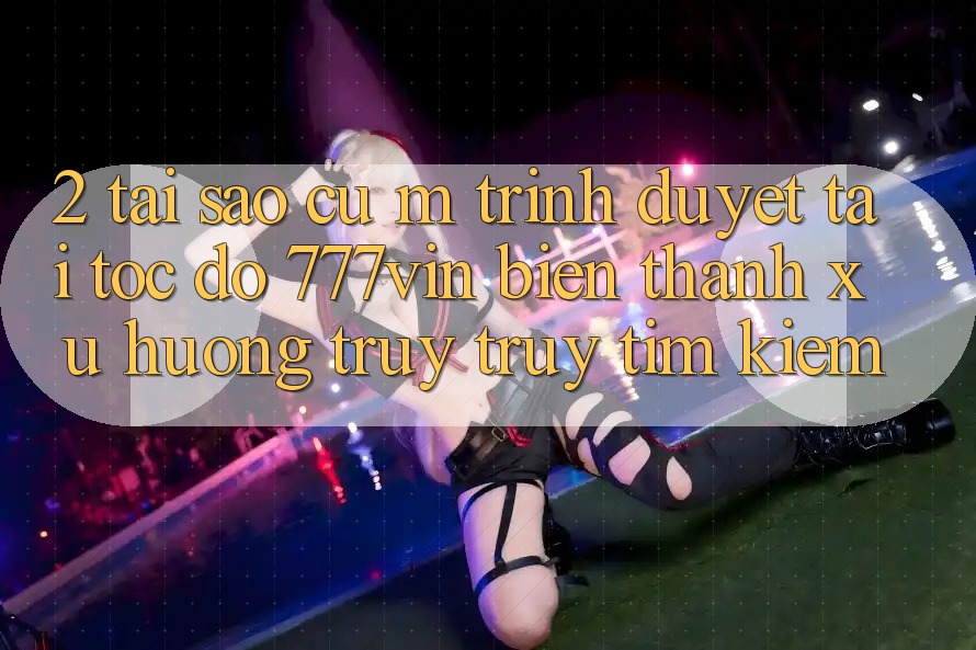 2. Tại Sao Cụ M Trình Duyệt “Tải Tốc độ 777vin” Biến thành Xu Hướng Truy truy tìm Kiếm?