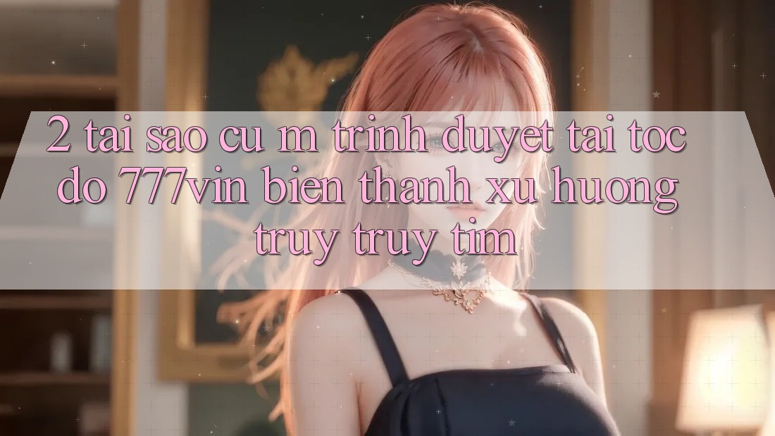 2. Tại Sao Cụ M Trình Duyệt “Tải Tốc độ 777vin” Biến thành Xu Hướng Truy truy tìm?
